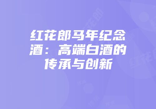 红花郎马年纪念酒：高端白酒的传承与创新