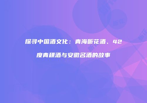 探寻中国酒文化：青海听花酒、42度青稞酒与安徽名酒的故事
