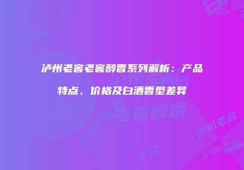 泸州老窖老窖醇香系列解析：产品特点、价格及白酒香型差异