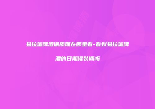易拉罐啤酒保质期在哪里看-看到易拉罐啤酒的日期罐装期吗