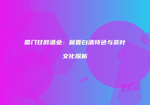 厦门甘醇酒业：酱香白酒特色与茶叶文化探析