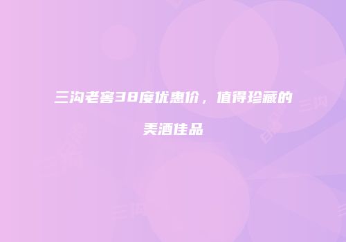 三沟老窖38度优惠价，值得珍藏的美酒佳品