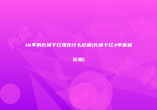 16年的长城干红现在什么价格(长城干红3年窖藏价格)