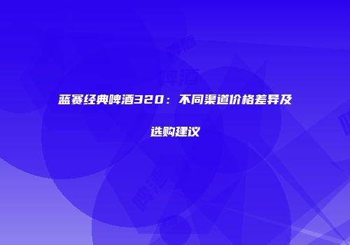 蓝赛经典啤酒320：不同渠道价格差异及选购建议