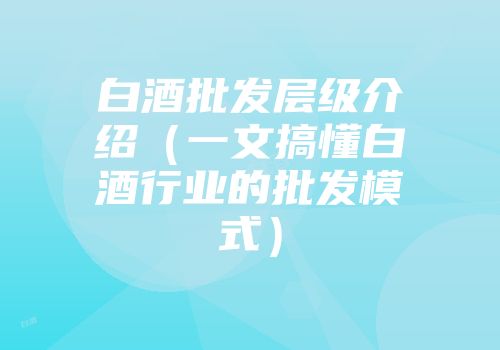 白酒批发层级介绍（一文搞懂白酒行业的批发模式）