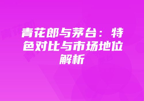 青花郎与茅台：特色对比与市场地位解析