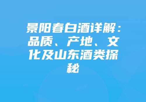 景阳春白酒详解：品质、产地、文化及山东酒类探秘