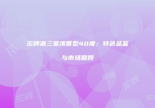 沱牌酒三星浓香型40度：特色品鉴与市场回顾