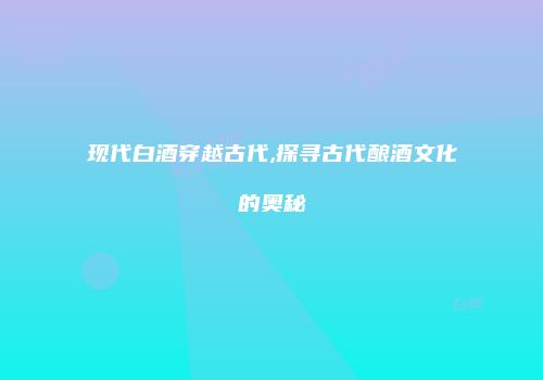 现代白酒穿越古代,探寻古代酿酒文化的奥秘