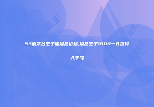 53度茅台王子酒珍品价格,珍品王子1800一件值得入手吗