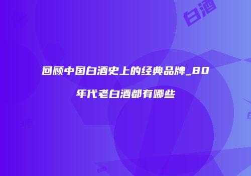 回顾中国白酒史上的经典品牌_80年代老白酒都有哪些