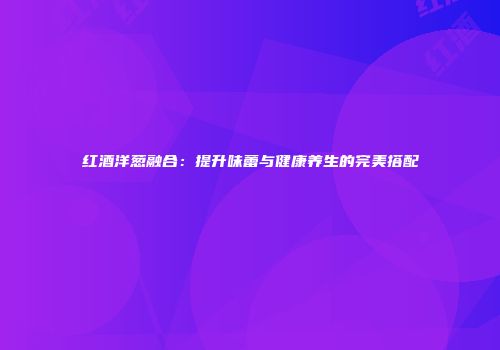 红酒洋葱融合：提升味蕾与健康养生的完美搭配