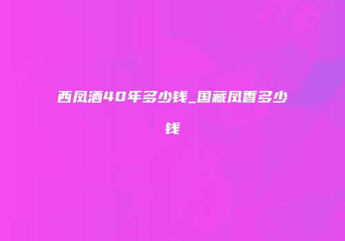 西凤酒40年多少钱_国藏凤香多少钱