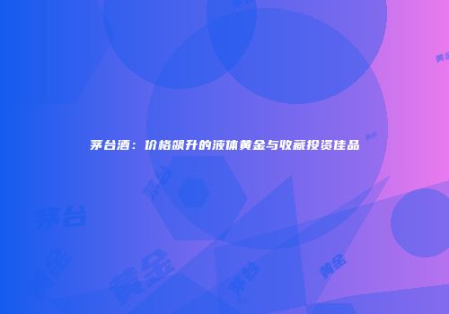 茅台酒：价格飙升的液体黄金与收藏投资佳品
