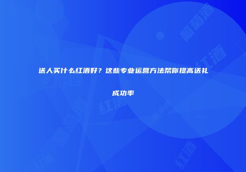 送人买什么红酒好？这些专业运营方法帮你提高送礼成功率