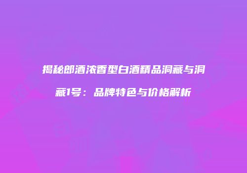 揭秘郎酒浓香型白酒精品洞藏与洞藏1号：品牌特色与价格解析
