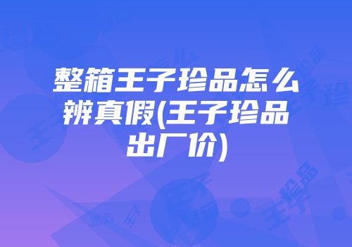 整箱王子珍品怎么辨真假(王子珍品出厂价)
