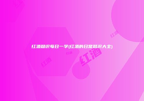 红酒知识每日一学(红酒的日常知识大全)