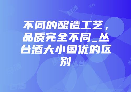 不同的酿造工艺，品质完全不同_丛台酒大小国优的区别