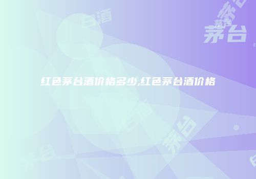 红色茅台酒价格多少,红色茅台酒价格
