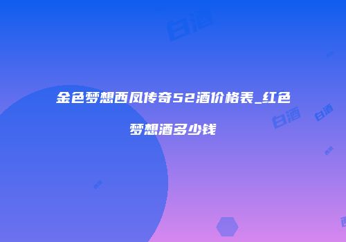 金色梦想西凤传奇52酒价格表_红色梦想酒多少钱