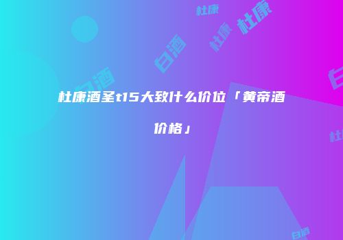 杜康酒圣t15大致什么价位「黄帝酒价格」