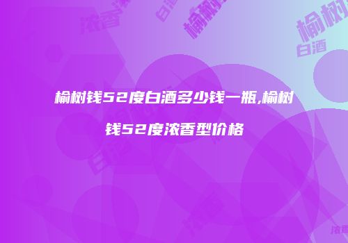 榆树钱52度白酒多少钱一瓶,榆树钱52度浓香型价格