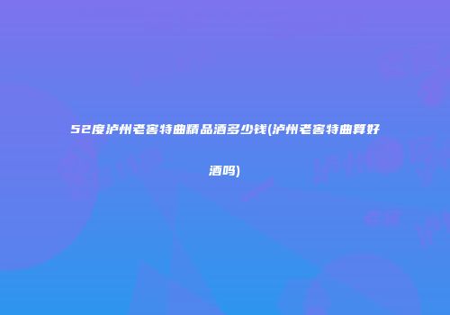 52度泸州老窖特曲精品酒多少钱(泸州老窖特曲算好酒吗)