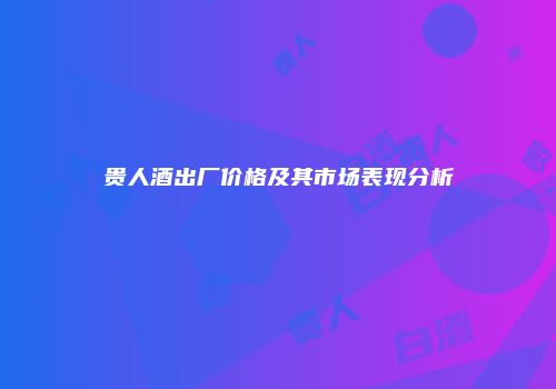 贵人酒出厂价格及其市场表现分析