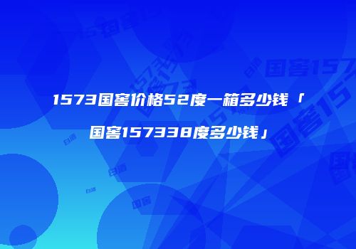 1573国窖价格52度一箱多少钱「国窖157338度多少钱」