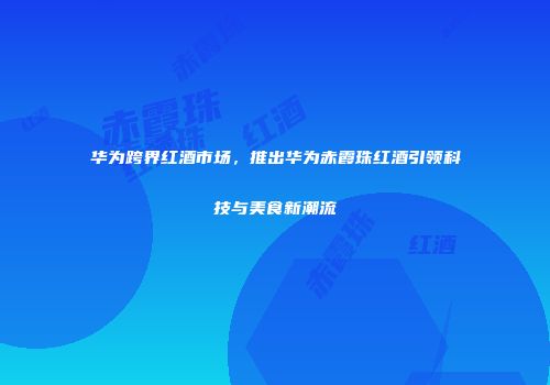 华为跨界红酒市场，推出华为赤霞珠红酒引领科技与美食新潮流
