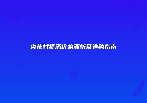 杏花村福酒价格解析及选购指南