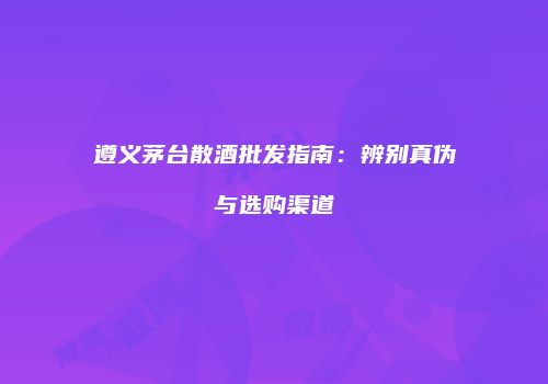 遵义茅台散酒批发指南：辨别真伪与选购渠道