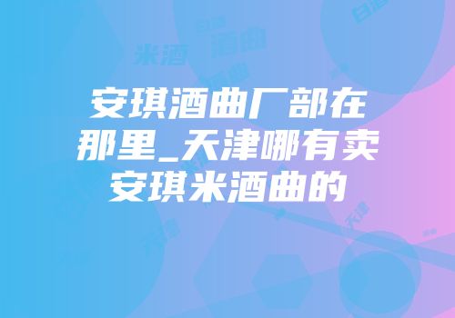 安琪酒曲厂部在那里_天津哪有卖安琪米酒曲的