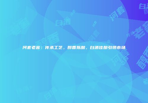 河套老窖：传承工艺，醇香陈酿，白酒佳酿引领市场