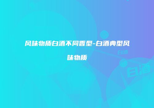 风味物质白酒不同香型-白酒典型风味物质