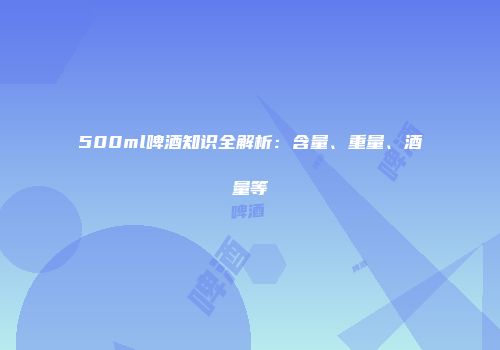 500ml啤酒知识全解析：含量、重量、酒量等