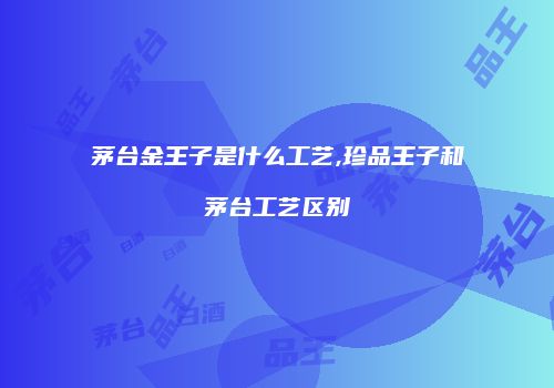 茅台金王子是什么工艺,珍品王子和茅台工艺区别