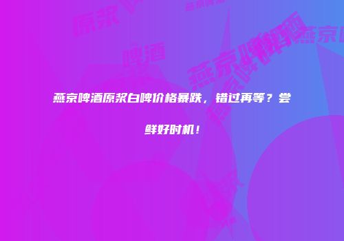 燕京啤酒原浆白啤价格暴跌，错过再等？尝鲜好时机！