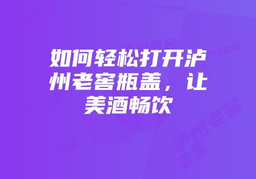 如何轻松打开泸州老窖瓶盖，让美酒畅饮