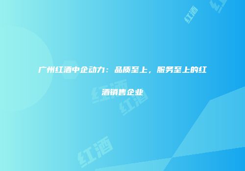 广州红酒中企动力：品质至上，服务至上的红酒销售企业
