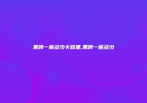 黑啤一瓶多少卡路里,黑啤一瓶多少