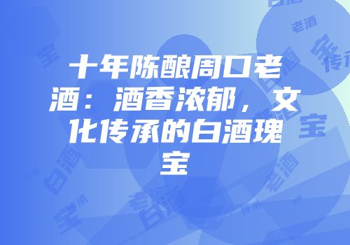 十年陈酿周口老酒：酒香浓郁，文化传承的白酒瑰宝