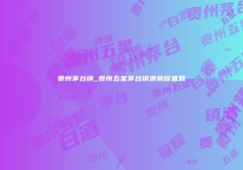 贵州茅台镇_贵州五星茅台镇酒荣耀直营
