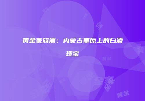 黄金家族酒：内蒙古草原上的白酒瑰宝