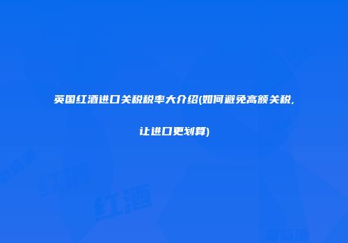 英国红酒进口关税税率大介绍(如何避免高额关税,让进口更划算)