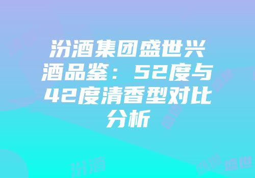 汾酒集团盛世兴酒品鉴：52度与42度清香型对比分析