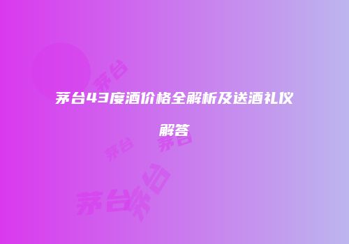 茅台43度酒价格全解析及送酒礼仪解答