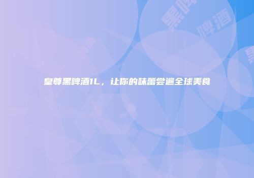 皇尊黑啤酒1L，让你的味蕾尝遍全球美食