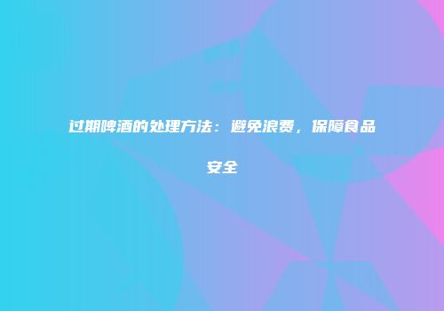 过期啤酒的处理方法：避免浪费，保障食品安全
